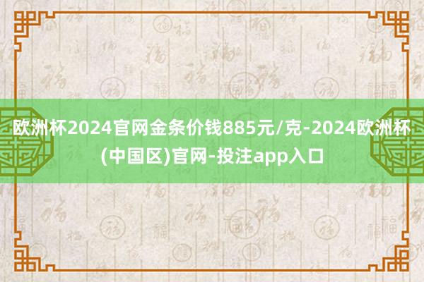 欧洲杯2024官网金条价钱885元/克-2024欧洲杯(中国区)官网-投注app入口