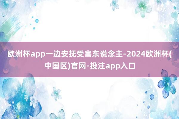 欧洲杯app一边安抚受害东说念主-2024欧洲杯(中国区)官网-投注app入口