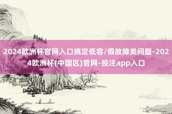 2024欧洲杯官网入口搞定低容/假故障类问题-2024欧洲杯(中国区)官网-投注app入口