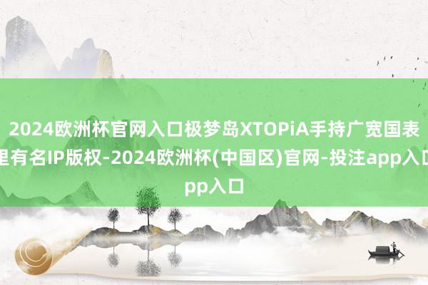 2024欧洲杯官网入口极梦岛XTOPiA手持广宽国表里有名IP版权-2024欧洲杯(中国区)官网-投注app入口