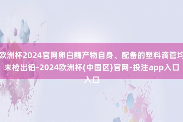 欧洲杯2024官网卵白酶产物自身、配备的塑料滴管均未检出铅-2024欧洲杯(中国区)官网-投注app入口