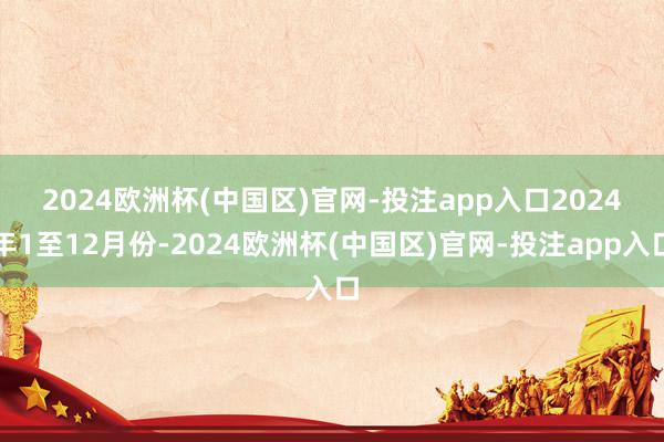 2024欧洲杯(中国区)官网-投注app入口　　2024年1至12月份-2024欧洲杯(中国区)官网-投注app入口