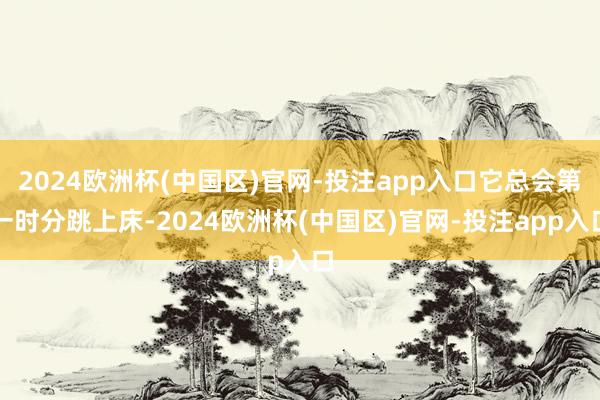 2024欧洲杯(中国区)官网-投注app入口它总会第一时分跳上床-2024欧洲杯(中国区)官网-投注app入口