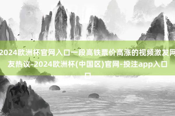 2024欧洲杯官网入口一段高铁票价高涨的视频激发网友热议-2024欧洲杯(中国区)官网-投注app入口