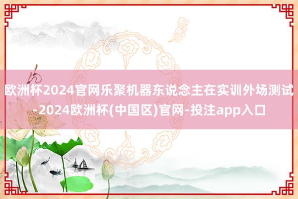欧洲杯2024官网　　乐聚机器东说念主在实训外场测试-2024欧洲杯(中国区)官网-投注app入口