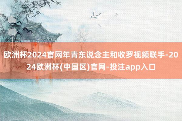 欧洲杯2024官网年青东说念主和收罗视频联手-2024欧洲杯(中国区)官网-投注app入口