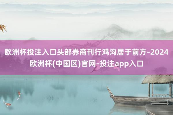 欧洲杯投注入口头部券商刊行鸿沟居于前方-2024欧洲杯(中国区)官网-投注app入口