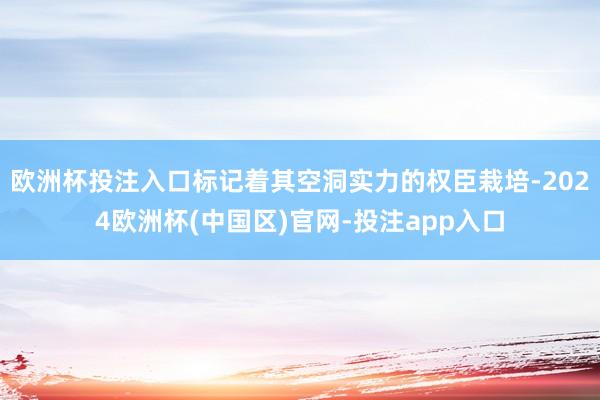 欧洲杯投注入口标记着其空洞实力的权臣栽培-2024欧洲杯(中国区)官网-投注app入口