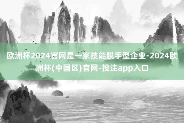 欧洲杯2024官网是一家技能脱手型企业-2024欧洲杯(中国区)官网-投注app入口