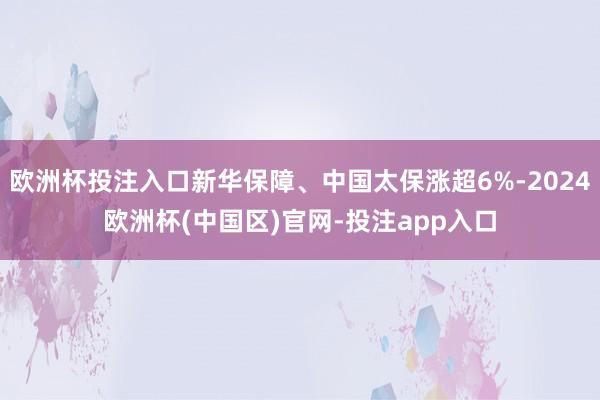 欧洲杯投注入口新华保障、中国太保涨超6%-2024欧洲杯(中国区)官网-投注app入口