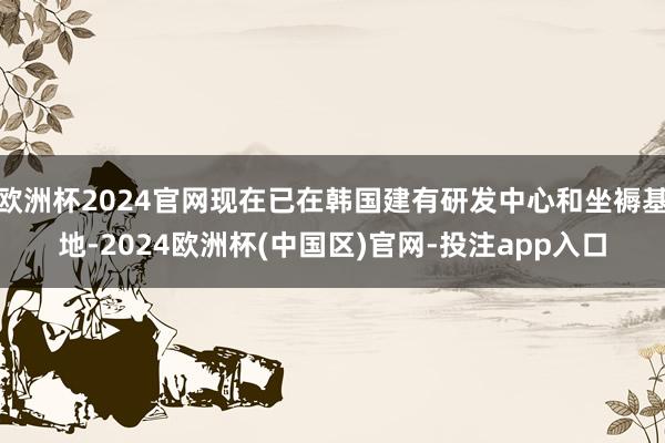 欧洲杯2024官网现在已在韩国建有研发中心和坐褥基地-2024欧洲杯(中国区)官网-投注app入口