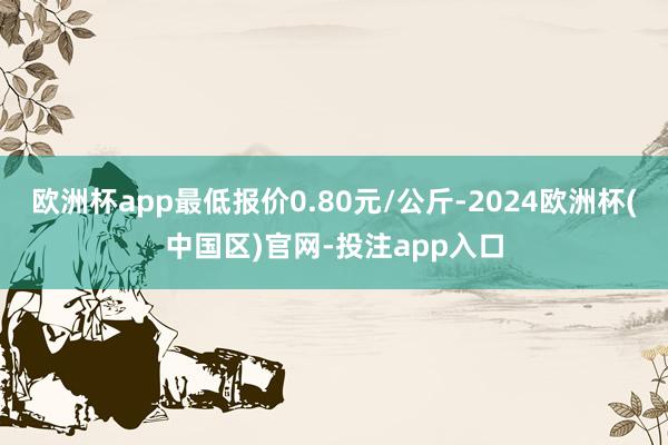 欧洲杯app最低报价0.80元/公斤-2024欧洲杯(中国区)官网-投注app入口