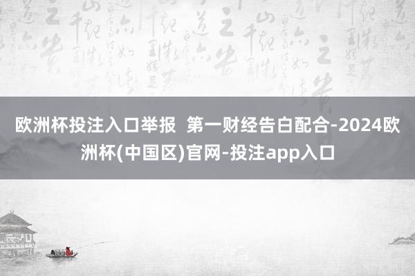 欧洲杯投注入口举报  第一财经告白配合-2024欧洲杯(中国区)官网-投注app入口
