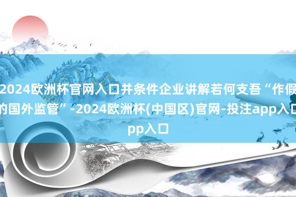 2024欧洲杯官网入口并条件企业讲解若何支吾“作假的国外监管”-2024欧洲杯(中国区)官网-投注app入口
