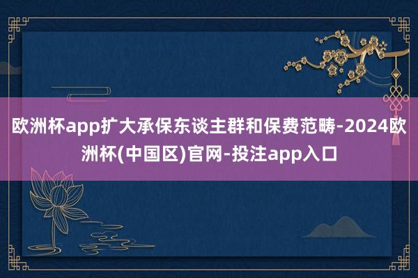 欧洲杯app扩大承保东谈主群和保费范畴-2024欧洲杯(中国区)官网-投注app入口