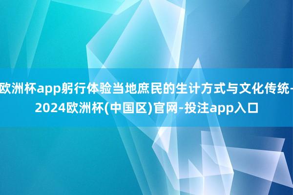 欧洲杯app躬行体验当地庶民的生计方式与文化传统-2024欧洲杯(中国区)官网-投注app入口
