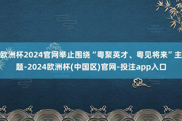 欧洲杯2024官网举止围绕“粤聚英才、粤见将来”主题-2024欧洲杯(中国区)官网-投注app入口