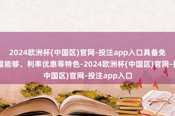2024欧洲杯(中国区)官网-投注app入口具备免抵质押、历程能够、利率优惠等特色-2024欧洲杯(中国区)官网-投注app入口