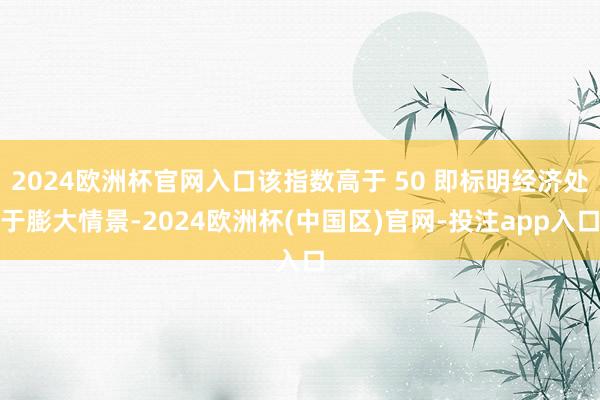 2024欧洲杯官网入口该指数高于 50 即标明经济处于膨大情景-2024欧洲杯(中国区)官网-投注app入口