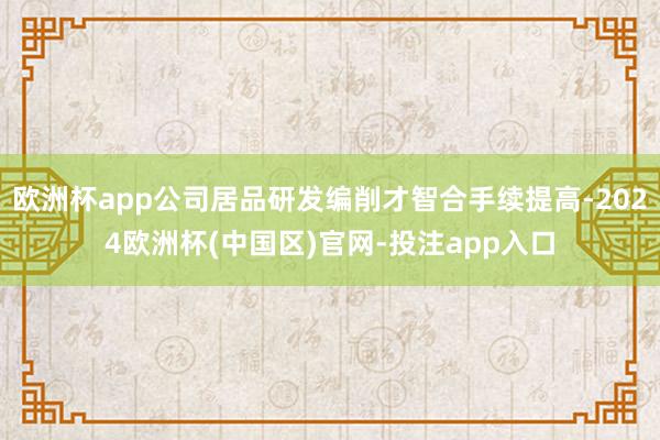 欧洲杯app公司居品研发编削才智合手续提高-2024欧洲杯(中国区)官网-投注app入口