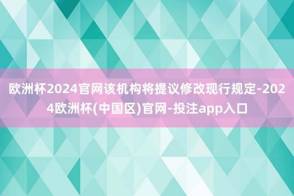 欧洲杯2024官网该机构将提议修改现行规定-2024欧洲杯(中国区)官网-投注app入口