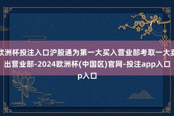 欧洲杯投注入口沪股通为第一大买入营业部考取一大卖出营业部-2024欧洲杯(中国区)官网-投注app入口