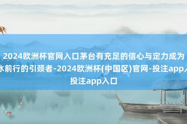 2024欧洲杯官网入口茅台有充足的信心与定力成为破冰前行的引颈者-2024欧洲杯(中国区)官网-投注app入口