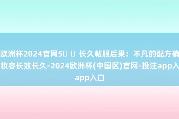 欧洲杯2024官网5️⃣长久帖服后果:不凡的配方确保妆容长效长久-2024欧洲杯(中国区)官网-投注app入口