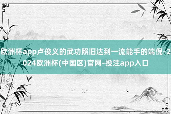 欧洲杯app卢俊义的武功照旧达到一流能手的端倪-2024欧洲杯(中国区)官网-投注app入口