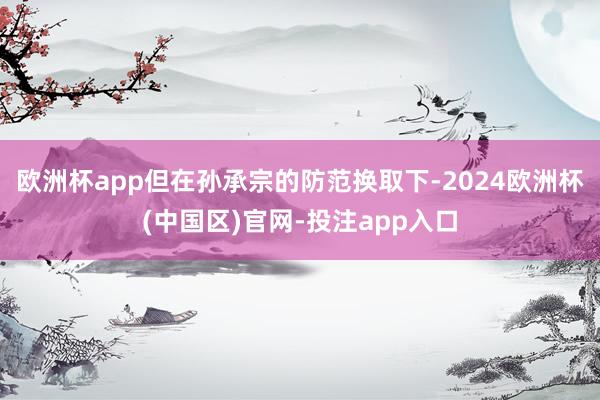 欧洲杯app但在孙承宗的防范换取下-2024欧洲杯(中国区)官网-投注app入口