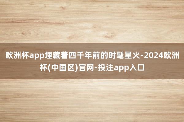 欧洲杯app埋藏着四千年前的时髦星火-2024欧洲杯(中国区)官网-投注app入口