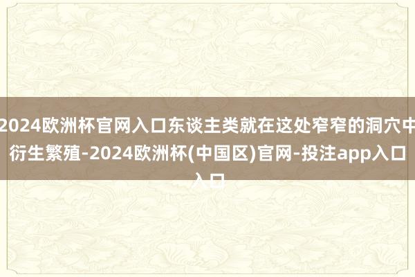 2024欧洲杯官网入口东谈主类就在这处窄窄的洞穴中衍生繁殖-2024欧洲杯(中国区)官网-投注app入口