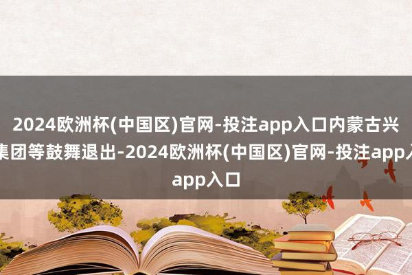2024欧洲杯(中国区)官网-投注app入口内蒙古兴业集团等鼓舞退出-2024欧洲杯(中国区)官网-投注app入口