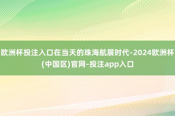 欧洲杯投注入口在当天的珠海航展时代-2024欧洲杯(中国区)官网-投注app入口