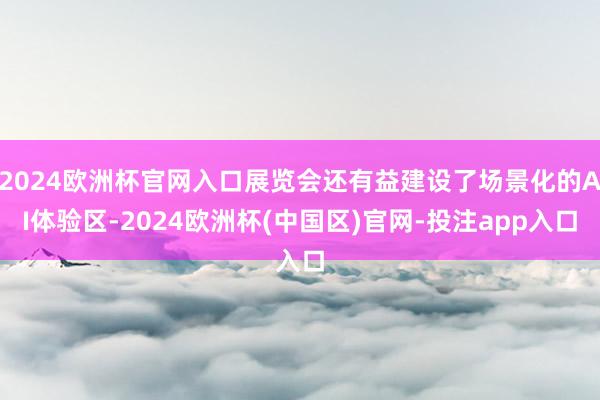 2024欧洲杯官网入口展览会还有益建设了场景化的AI体验区-2024欧洲杯(中国区)官网-投注app入口