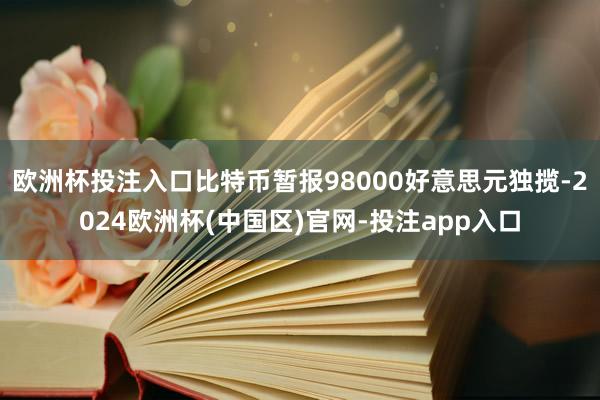 欧洲杯投注入口比特币暂报98000好意思元独揽-2024欧洲杯(中国区)官网-投注app入口