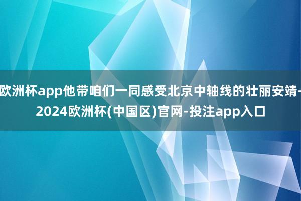 欧洲杯app他带咱们一同感受北京中轴线的壮丽安靖-2024欧洲杯(中国区)官网-投注app入口