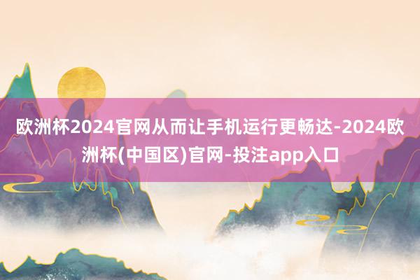 欧洲杯2024官网从而让手机运行更畅达-2024欧洲杯(中国区)官网-投注app入口