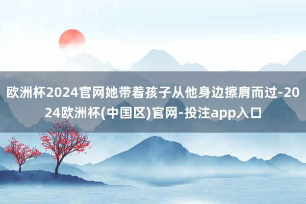 欧洲杯2024官网她带着孩子从他身边擦肩而过-2024欧洲杯(中国区)官网-投注app入口