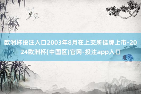 欧洲杯投注入口2003年8月在上交所挂牌上市-2024欧洲杯(中国区)官网-投注app入口