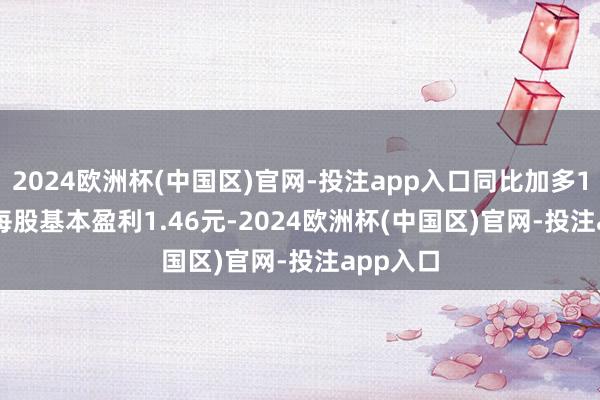 2024欧洲杯(中国区)官网-投注app入口同比加多11.6%; 每股基本盈利1.46元-2024欧洲杯(中国区)官网-投注app入口