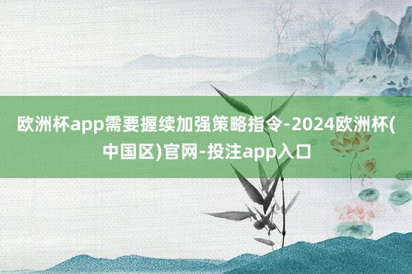 欧洲杯app需要握续加强策略指令-2024欧洲杯(中国区)官网-投注app入口