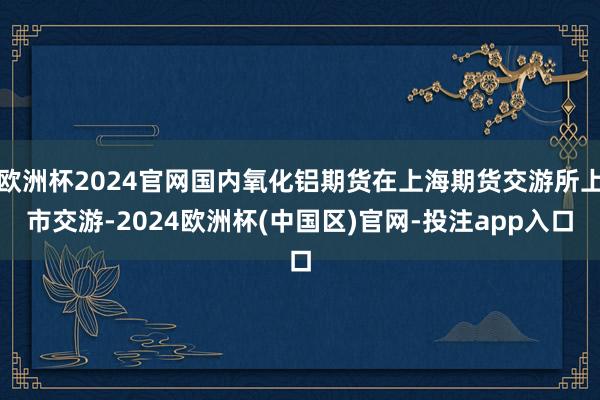 欧洲杯2024官网国内氧化铝期货在上海期货交游所上市交游-2024欧洲杯(中国区)官网-投注app入口