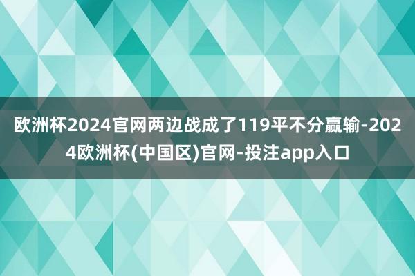 欧洲杯2024官网两边战成了119平不分赢输-2024欧洲杯(中国区)官网-投注app入口