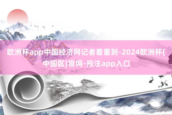 欧洲杯app中国经济网记者着重到-2024欧洲杯(中国区)官网-投注app入口