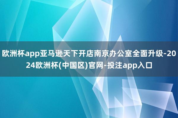 欧洲杯app亚马逊天下开店南京办公室全面升级-2024欧洲杯(中国区)官网-投注app入口