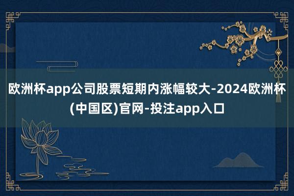 欧洲杯app公司股票短期内涨幅较大-2024欧洲杯(中国区)官网-投注app入口