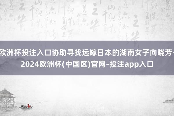 欧洲杯投注入口协助寻找远嫁日本的湖南女子向晓芳-2024欧洲杯(中国区)官网-投注app入口