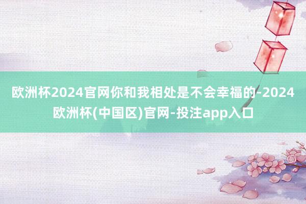 欧洲杯2024官网你和我相处是不会幸福的-2024欧洲杯(中国区)官网-投注app入口