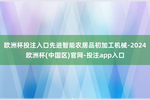 欧洲杯投注入口先进智能农居品初加工机械-2024欧洲杯(中国区)官网-投注app入口